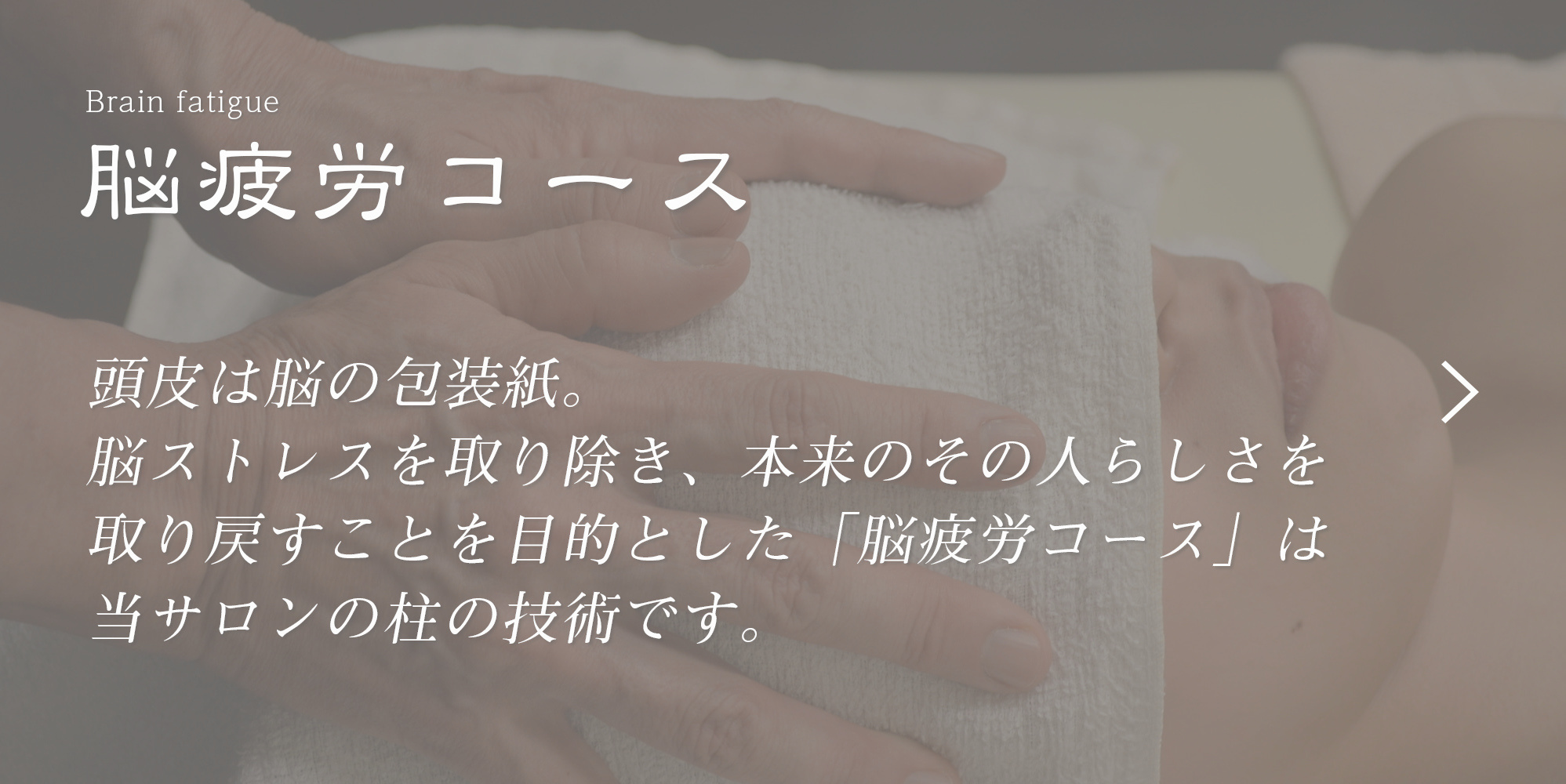 頭皮は脳の包装紙。脳ストレスを取り除き、本来のその人らしさを取り戻すことを目的とした「脳疲労コース」は当サロンの柱のコースです。