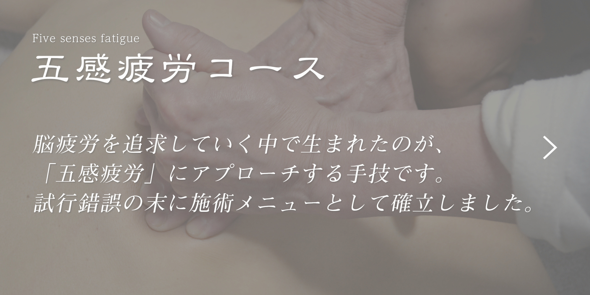 脳疲労を追求していく中で生まれたのが、「五感疲労」にアプローチする手技です。試行錯誤の末に施術メニューとして確立しました。